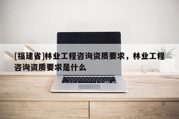 [福建省]林業(yè)工程咨詢資質(zhì)要求，林業(yè)工程咨詢資質(zhì)要求是什么