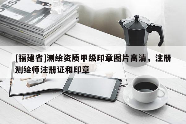 [福建省]測繪資質甲級印章圖片高清，注冊測繪師注冊證和印章