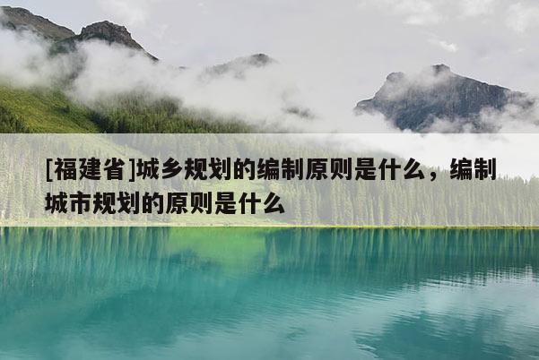 [福建省]城鄉(xiāng)規(guī)劃的編制原則是什么，編制城市規(guī)劃的原則是什么