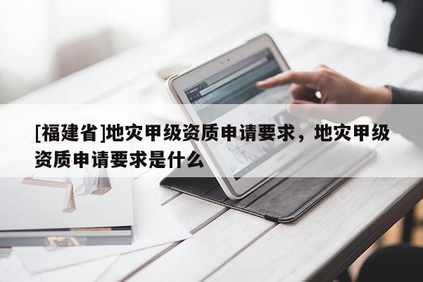 [福建省]地災(zāi)甲級資質(zhì)申請要求，地災(zāi)甲級資質(zhì)申請要求是什么