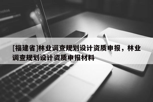 [福建省]林業(yè)調(diào)查規(guī)劃設(shè)計(jì)資質(zhì)申報(bào)，林業(yè)調(diào)查規(guī)劃設(shè)計(jì)資質(zhì)申報(bào)材料