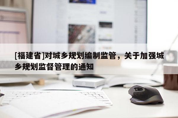 [福建省]對城鄉(xiāng)規(guī)劃編制監(jiān)管，關于加強城鄉(xiāng)規(guī)劃監(jiān)督管理的通知
