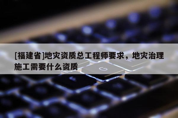 [福建省]地災(zāi)資質(zhì)總工程師要求，地災(zāi)治理施工需要什么資質(zhì)