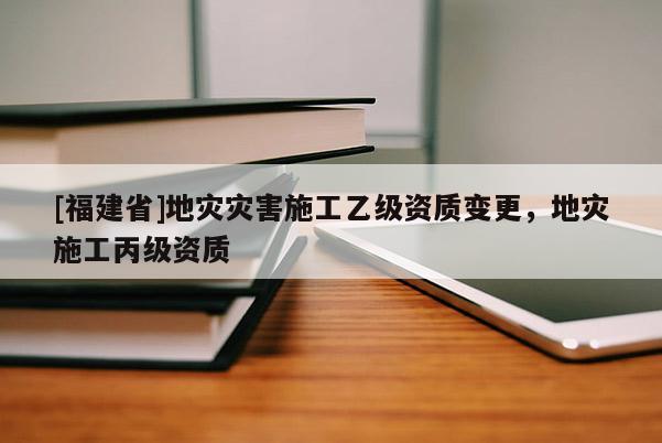 [福建省]地災災害施工乙級資質(zhì)變更，地災施工丙級資質(zhì)