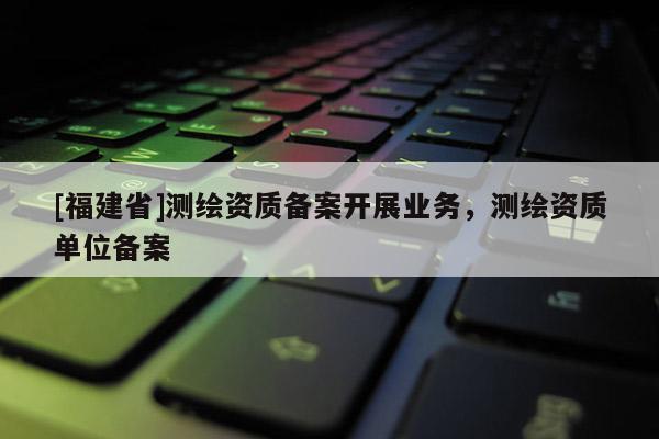 [福建省]測繪資質(zhì)備案開展業(yè)務(wù)，測繪資質(zhì)單位備案