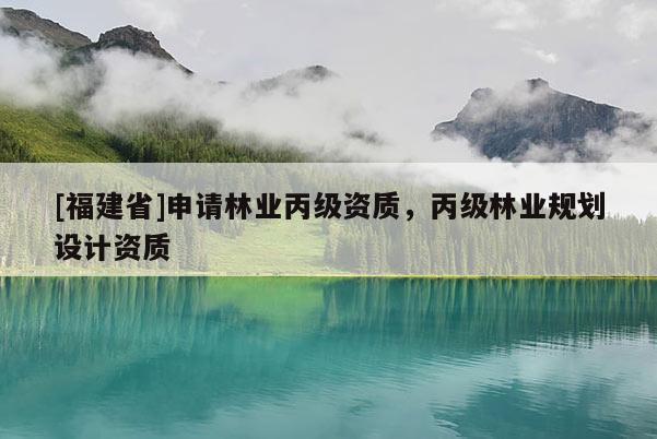 [福建省]申請林業(yè)丙級資質(zhì)，丙級林業(yè)規(guī)劃設(shè)計(jì)資質(zhì)