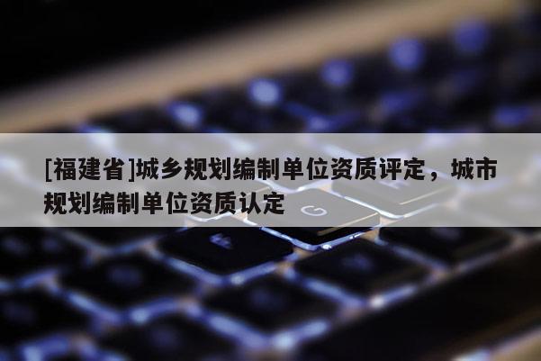 [福建省]城鄉(xiāng)規(guī)劃編制單位資質(zhì)評定，城市規(guī)劃編制單位資質(zhì)認(rèn)定
