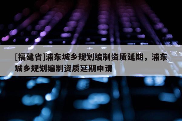 [福建省]浦東城鄉(xiāng)規(guī)劃編制資質(zhì)延期，浦東城鄉(xiāng)規(guī)劃編制資質(zhì)延期申請(qǐng)