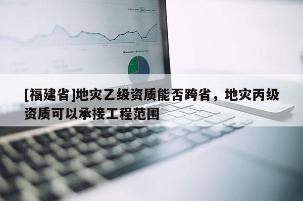 [福建省]地災(zāi)乙級(jí)資質(zhì)能否跨省，地災(zāi)丙級(jí)資質(zhì)可以承接工程范圍
