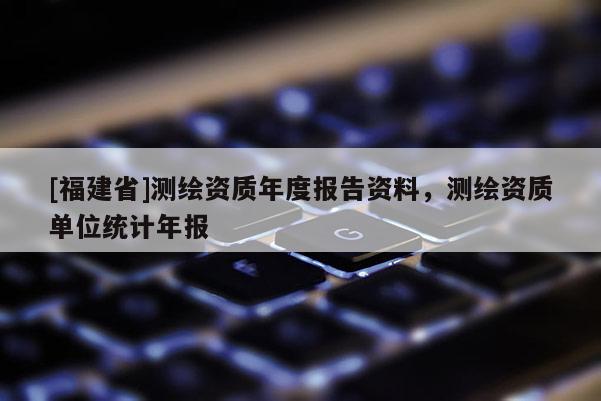 [福建省]測繪資質(zhì)年度報告資料，測繪資質(zhì)單位統(tǒng)計年報