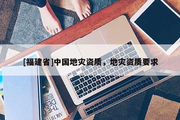 [福建省]中國地災(zāi)資質(zhì)，地災(zāi)資質(zhì)要求