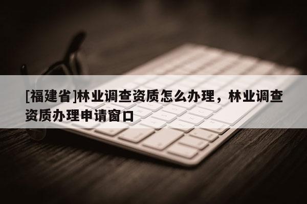 [福建省]林業(yè)調(diào)查資質(zhì)怎么辦理，林業(yè)調(diào)查資質(zhì)辦理申請窗口