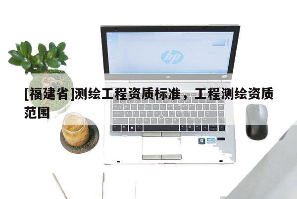 [福建省]測繪工程資質(zhì)標(biāo)準(zhǔn)，工程測繪資質(zhì)范圍
