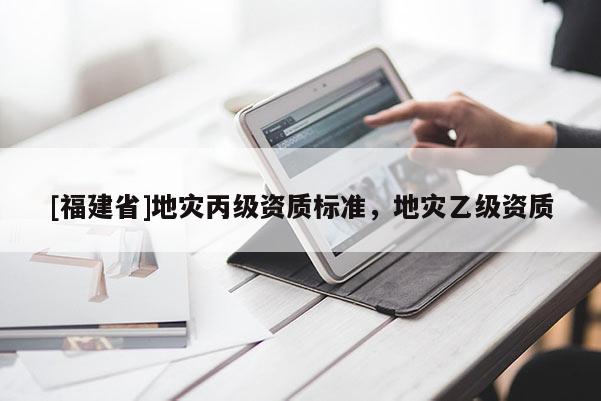 [福建省]地災(zāi)丙級(jí)資質(zhì)標(biāo)準(zhǔn)，地災(zāi)乙級(jí)資質(zhì)