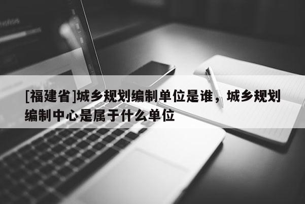 [福建省]城鄉(xiāng)規(guī)劃編制單位是誰，城鄉(xiāng)規(guī)劃編制中心是屬于什么單位