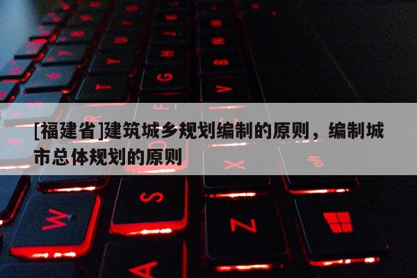 [福建省]建筑城鄉(xiāng)規(guī)劃編制的原則，編制城市總體規(guī)劃的原則