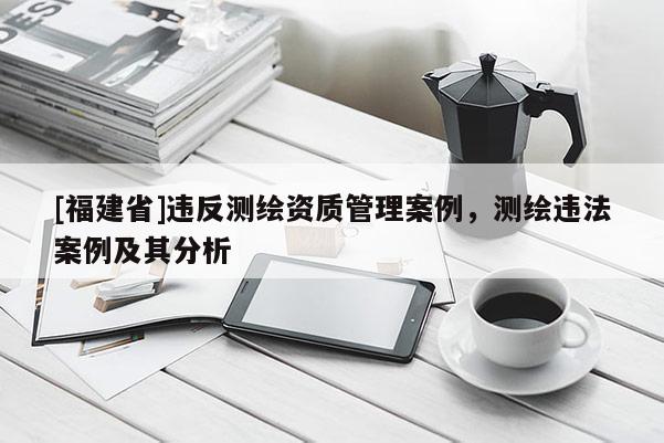 [福建省]違反測(cè)繪資質(zhì)管理案例，測(cè)繪違法案例及其分析