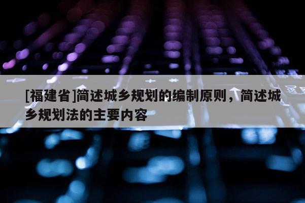 [福建省]簡述城鄉(xiāng)規(guī)劃的編制原則，簡述城鄉(xiāng)規(guī)劃法的主要內(nèi)容