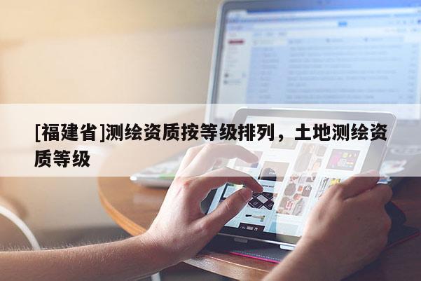 [福建省]測(cè)繪資質(zhì)按等級(jí)排列，土地測(cè)繪資質(zhì)等級(jí)