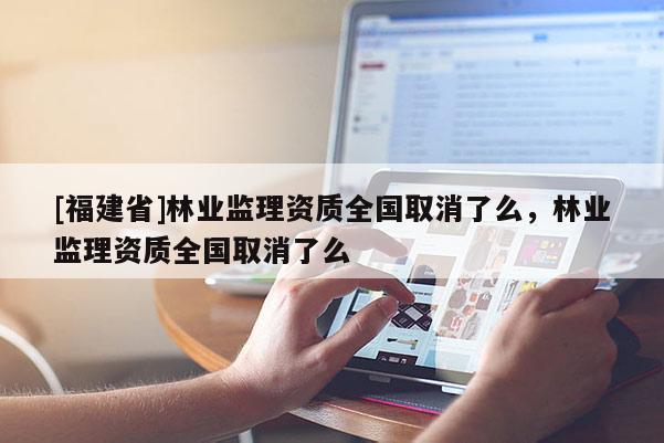 [福建省]林業(yè)監(jiān)理資質(zhì)全國取消了么，林業(yè)監(jiān)理資質(zhì)全國取消了么