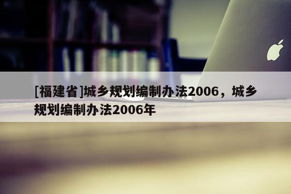 [福建省]城鄉(xiāng)規(guī)劃編制辦法2006，城鄉(xiāng)規(guī)劃編制辦法2006年