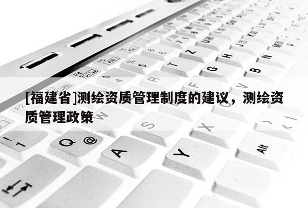 [福建省]測繪資質(zhì)管理制度的建議，測繪資質(zhì)管理政策