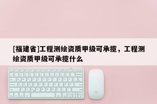 [福建省]工程測繪資質(zhì)甲級可承攬，工程測繪資質(zhì)甲級可承攬什么