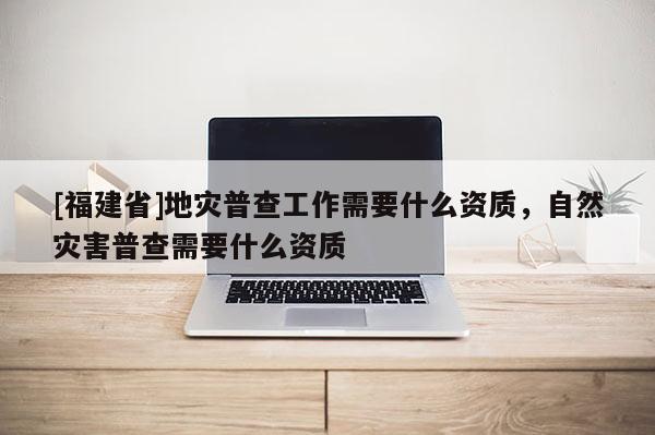 [福建省]地災(zāi)普查工作需要什么資質(zhì)，自然災(zāi)害普查需要什么資質(zhì)