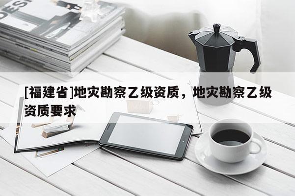 [福建省]地災(zāi)勘察乙級資質(zhì)，地災(zāi)勘察乙級資質(zhì)要求