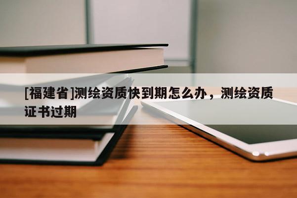 [福建省]測繪資質(zhì)快到期怎么辦，測繪資質(zhì)證書過期