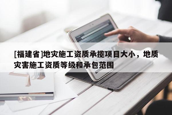 [福建省]地災(zāi)施工資質(zhì)承攬項(xiàng)目大小，地質(zhì)災(zāi)害施工資質(zhì)等級(jí)和承包范圍