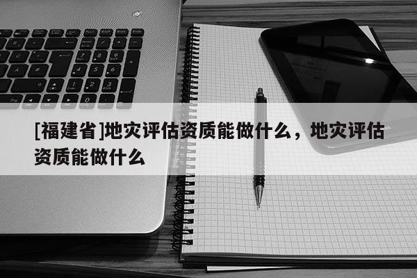 [福建省]地災評估資質能做什么，地災評估資質能做什么