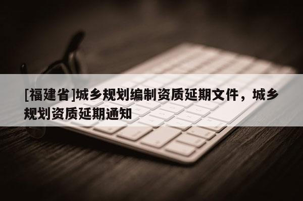 [福建省]城鄉(xiāng)規(guī)劃編制資質(zhì)延期文件，城鄉(xiāng)規(guī)劃資質(zhì)延期通知