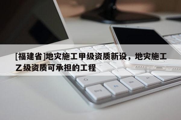 [福建省]地災施工甲級資質新設，地災施工乙級資質可承擔的工程