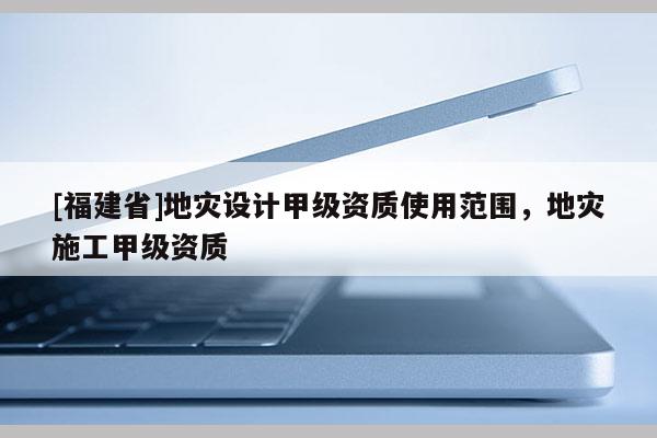 [福建省]地災(zāi)設(shè)計(jì)甲級(jí)資質(zhì)使用范圍，地災(zāi)施工甲級(jí)資質(zhì)