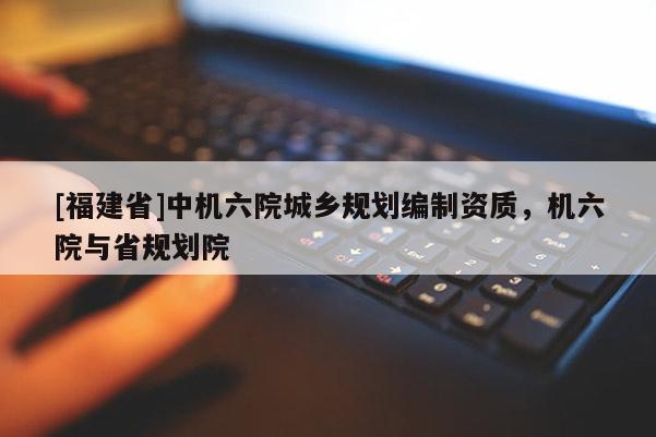 [福建省]中機(jī)六院城鄉(xiāng)規(guī)劃編制資質(zhì)，機(jī)六院與省規(guī)劃院