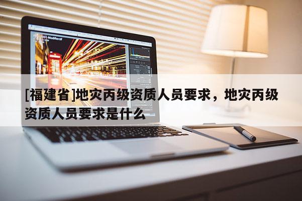 [福建省]地災(zāi)丙級資質(zhì)人員要求，地災(zāi)丙級資質(zhì)人員要求是什么