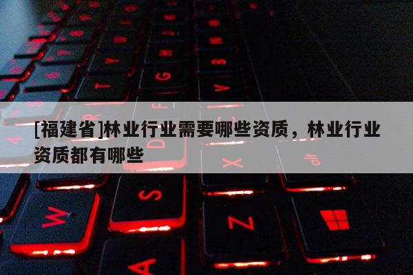 [福建省]林業(yè)行業(yè)需要哪些資質(zhì)，林業(yè)行業(yè)資質(zhì)都有哪些