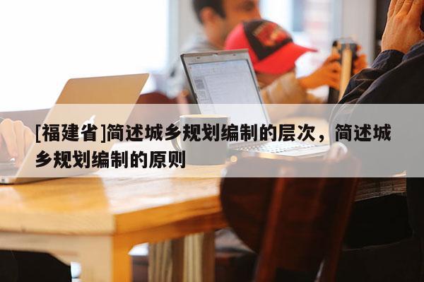 [福建省]簡述城鄉(xiāng)規(guī)劃編制的層次，簡述城鄉(xiāng)規(guī)劃編制的原則