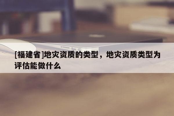 [福建省]地災(zāi)資質(zhì)的類型，地災(zāi)資質(zhì)類型為評估能做什么
