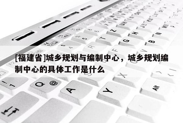 [福建省]城鄉(xiāng)規(guī)劃與編制中心，城鄉(xiāng)規(guī)劃編制中心的具體工作是什么