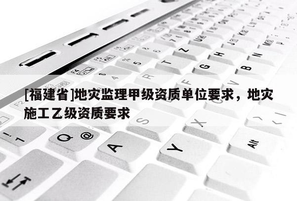 [福建省]地災(zāi)監(jiān)理甲級資質(zhì)單位要求，地災(zāi)施工乙級資質(zhì)要求