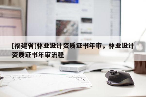 [福建省]林業(yè)設(shè)計資質(zhì)證書年審，林業(yè)設(shè)計資質(zhì)證書年審流程