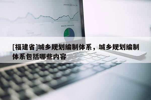 [福建省]城鄉(xiāng)規(guī)劃編制體系，城鄉(xiāng)規(guī)劃編制體系包括哪些內(nèi)容