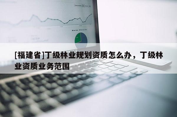 [福建省]丁級(jí)林業(yè)規(guī)劃資質(zhì)怎么辦，丁級(jí)林業(yè)資質(zhì)業(yè)務(wù)范圍
