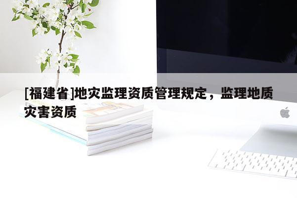 [福建省]地災(zāi)監(jiān)理資質(zhì)管理規(guī)定，監(jiān)理地質(zhì)災(zāi)害資質(zhì)