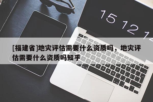 [福建省]地災評估需要什么資質嗎，地災評估需要什么資質嗎知乎