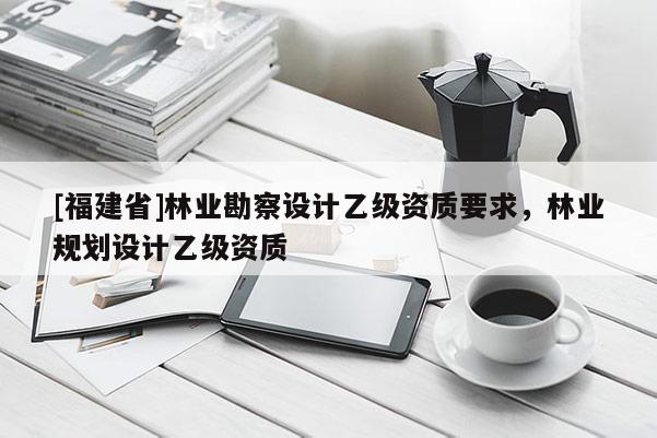 [福建省]林業(yè)勘察設(shè)計(jì)乙級資質(zhì)要求，林業(yè)規(guī)劃設(shè)計(jì)乙級資質(zhì)