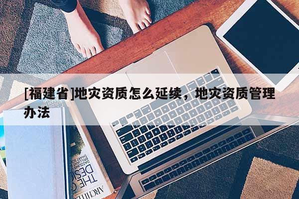 [福建省]地災(zāi)資質(zhì)怎么延續(xù)，地災(zāi)資質(zhì)管理辦法