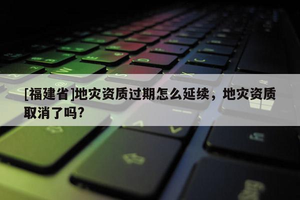 [福建省]地災(zāi)資質(zhì)過(guò)期怎么延續(xù)，地災(zāi)資質(zhì)取消了嗎?